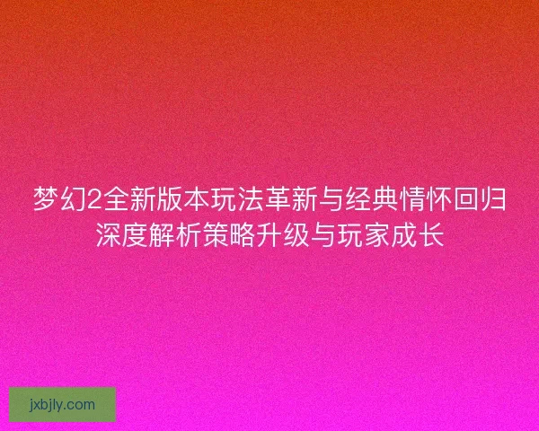 梦幻2全新版本玩法革新与经典情怀回归深度解析策略升级与玩家成长