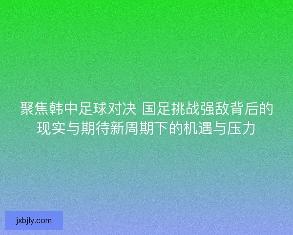 聚焦韩中足球对决 国足挑战强敌背后的现实与期待新周期下的机遇与压力