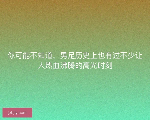 你可能不知道，男足历史上也有过不少让人热血沸腾的高光时刻