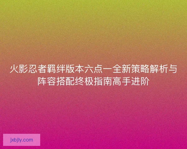 火影忍者羁绊版本六点一全新策略解析与阵容搭配终极指南高手进阶 火影忍者羁绊版本六点一全新策略解析与阵容搭配终极指南高手进阶