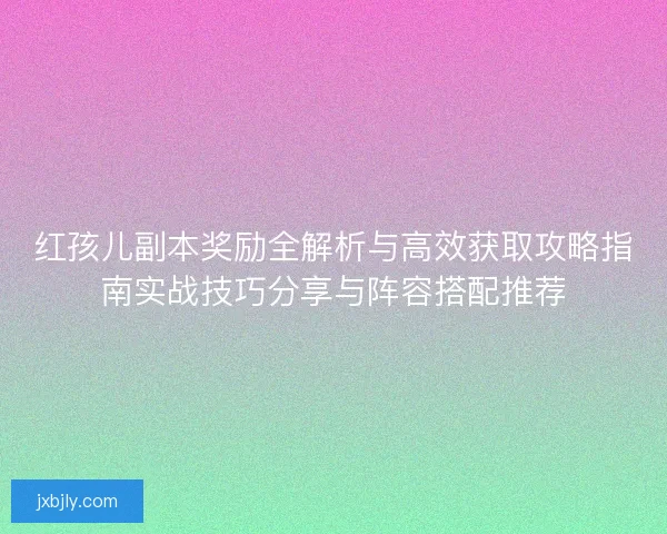 红孩儿副本奖励全解析与高效获取攻略指南实战技巧分享与阵容搭配推荐 红孩儿副本奖励全解析与高效获取攻略指南实战技巧分享与阵容搭配推荐