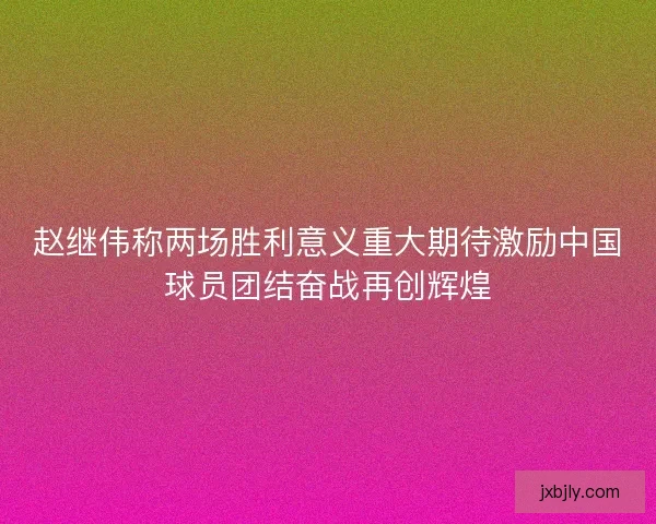赵继伟称两场胜利意义重大期待激励中国球员团结奋战再创辉煌 赵继伟称两场胜利意义重大期待激励中国球员团结奋战再创辉煌