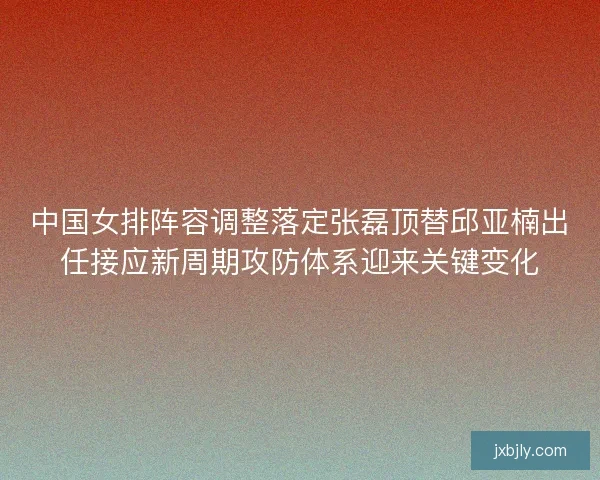 中国女排阵容调整落定张磊顶替邱亚楠出任接应新周期攻防体系迎来关键变化