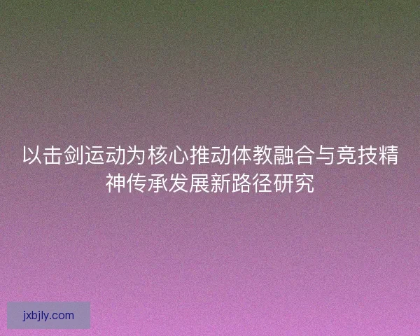 以击剑运动为核心推动体教融合与竞技精神传承发展新路径研究