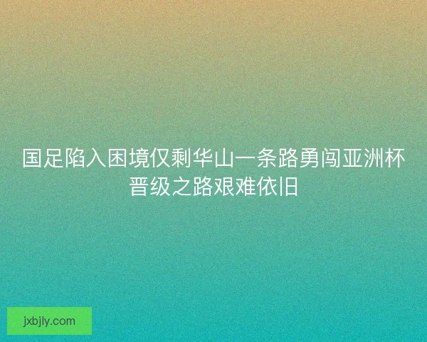 国足陷入困境仅剩华山一条路勇闯亚洲杯晋级之路艰难依旧 国足陷入困境仅剩华山一条路勇闯亚洲杯晋级之路艰难依旧