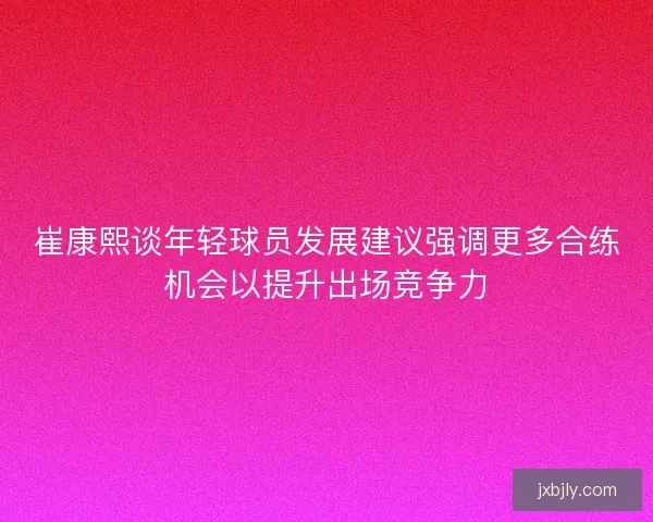 崔康熙谈年轻球员发展建议强调更多合练机会以提升出场竞争力 崔康熙谈年轻球员发展建议强调更多合练机会以提升出场竞争力
