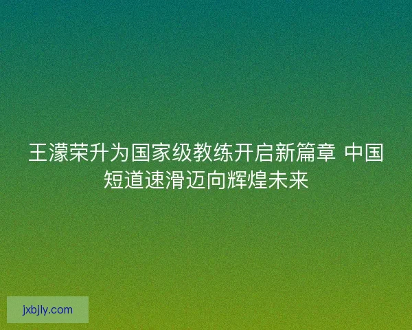 王濛荣升为国家级教练开启新篇章 中国短道速滑迈向辉煌未来 王濛荣升为国家级教练开启新篇章 中国短道速滑迈向辉煌未来