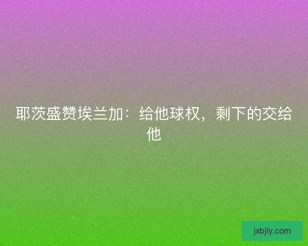 耶茨盛赞埃兰加：给他球权，剩下的交给他