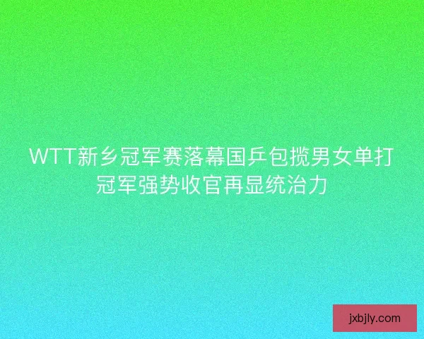 WTT新乡冠军赛落幕国乒包揽男女单打冠军强势收官再显统治力 WTT新乡冠军赛落幕国乒包揽男女单打冠军强势收官再显统治力