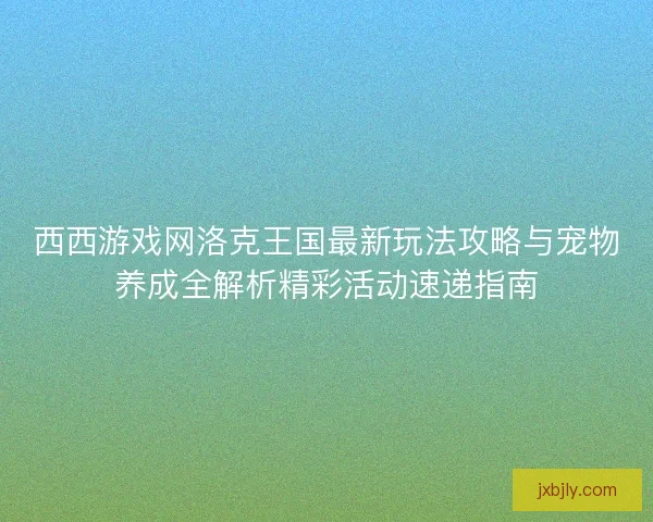 西西游戏网洛克王国最新玩法攻略与宠物养成全解析精彩活动速递指南