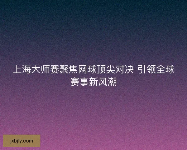 上海大师赛聚焦网球顶尖对决 引领全球赛事新风潮