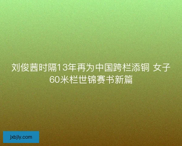刘俊茜时隔13年再为中国跨栏添铜 女子60米栏世锦赛书新篇