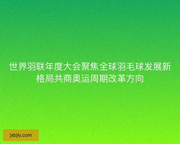 世界羽联年度大会聚焦全球羽毛球发展新格局共商奥运周期改革方向 世界羽联年度大会聚焦全球羽毛球发展新格局共商奥运周期改革方向