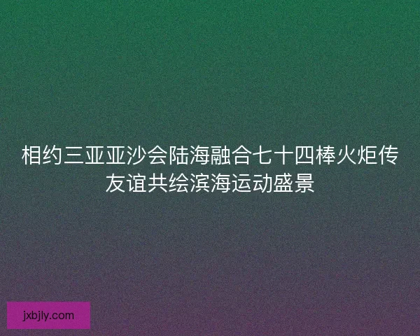 相约三亚亚沙会陆海融合七十四棒火炬传友谊共绘滨海运动盛景 相约三亚亚沙会陆海融合七十四棒火炬传友谊共绘滨海运动盛景