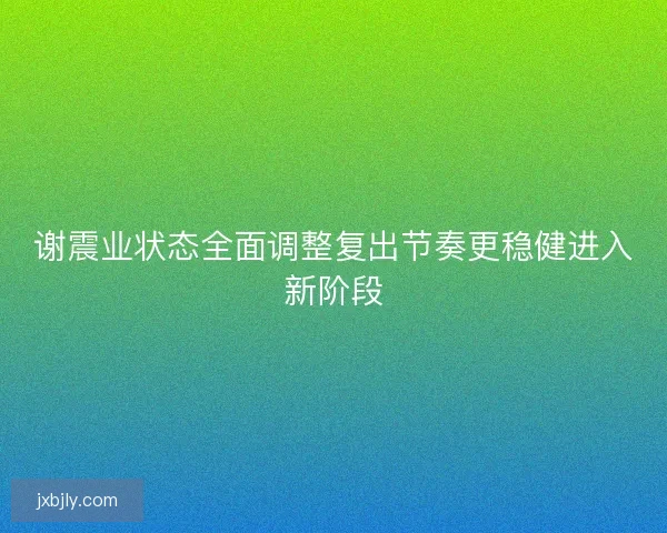 谢震业状态全面调整复出节奏更稳健进入新阶段 谢震业状态全面调整复出节奏更稳健进入新阶段