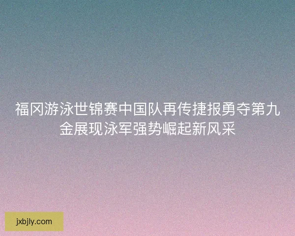 福冈游泳世锦赛中国队再传捷报勇夺第九金展现泳军强势崛起新风采