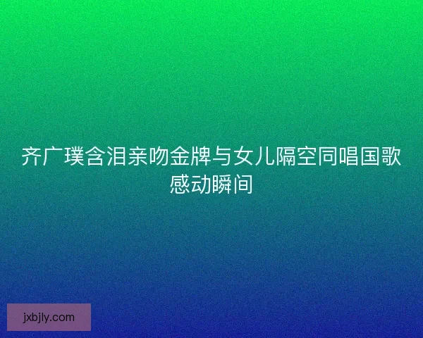 齐广璞含泪亲吻金牌与女儿隔空同唱国歌感动瞬间