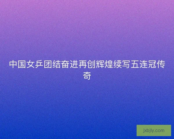 中国女乒团结奋进再创辉煌续写五连冠传奇 中国女乒团结奋进再创辉煌续写五连冠传奇