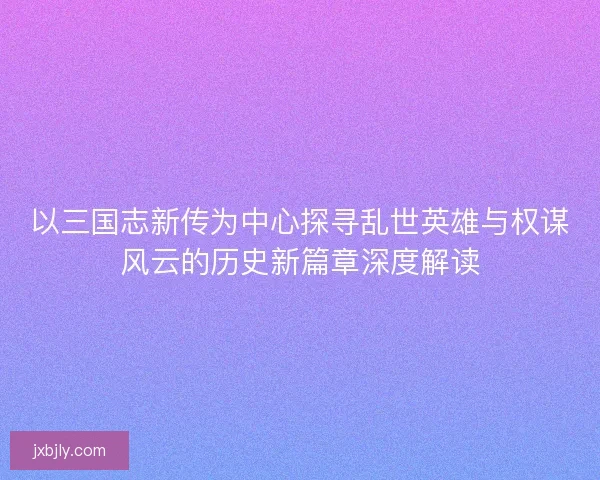 以三国志新传为中心探寻乱世英雄与权谋风云的历史新篇章深度解读 以三国志新传为中心探寻乱世英雄与权谋风云的历史新篇章深度解读