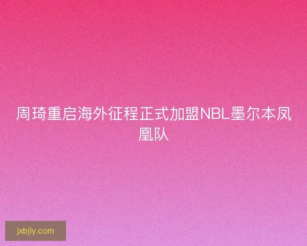 周琦重启海外征程正式加盟NBL墨尔本凤凰队