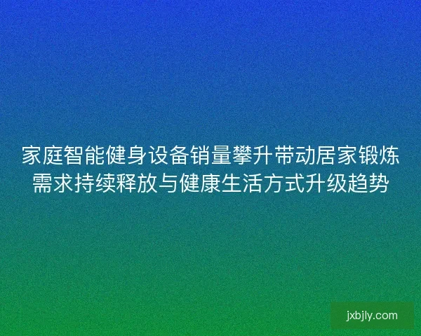 家庭智能健身设备销量攀升带动居家锻炼需求持续释放与健康生活方式升级趋势 家庭智能健身设备销量攀升带动居家锻炼需求持续释放与健康生活方式升级趋势